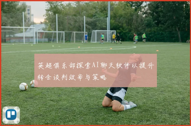 英超俱乐部探索AI聊天软件以提升转会谈判效率与策略
