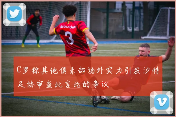 C罗称其他俱乐部场外实力引发沙特足协审查此言论的争议
