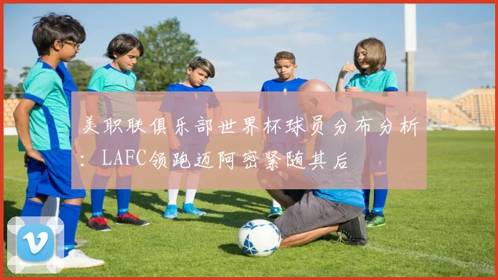 美职联俱乐部世界杯球员分布分析：LAFC领跑迈阿密紧随其后