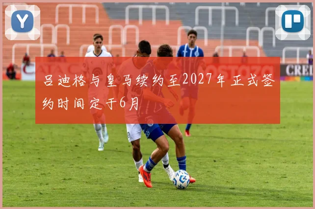 吕迪格与皇马续约至2027年正式签约时间定于6月
