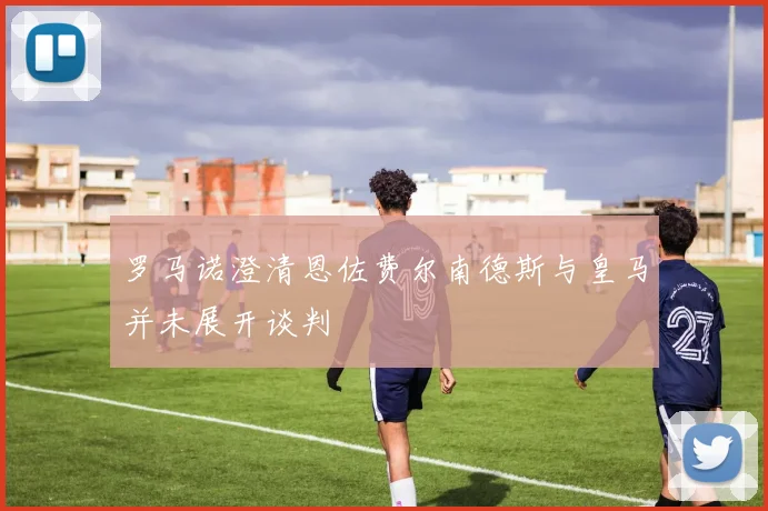 罗马诺澄清恩佐费尔南德斯与皇马并未展开谈判