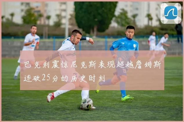 巴克利震惊尼克斯表现超越詹姆斯连砍25分的历史时刻