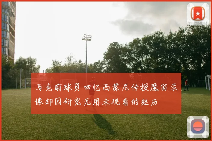 马竞前球员回忆西蒙尼传授魔笛录像却因研究无用未观看的经历