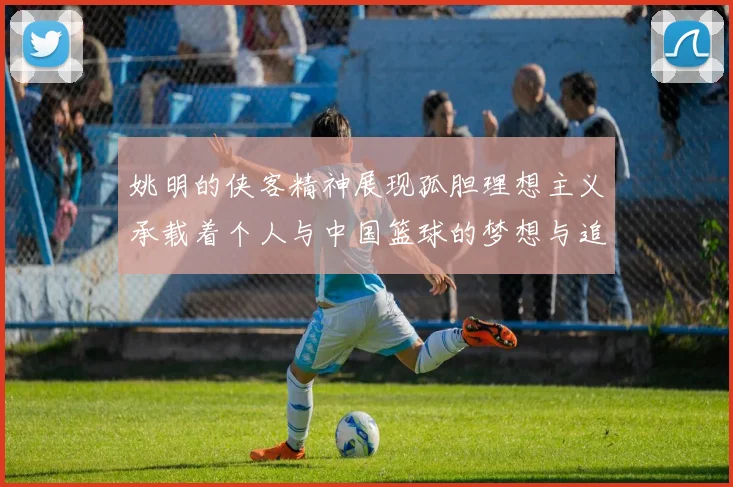 姚明的侠客精神展现孤胆理想主义承载着个人与中国篮球的梦想与追求