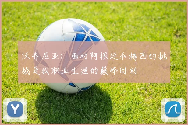 沃齐尼亚：面对阿根廷和梅西的挑战是我职业生涯的巅峰时刻