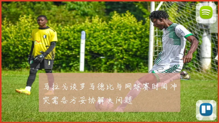 马拉戈谈罗马德比与网球赛时间冲突需各方妥协解决问题