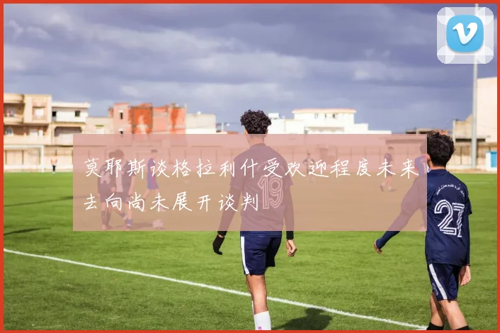 莫耶斯谈格拉利什受欢迎程度未来去向尚未展开谈判