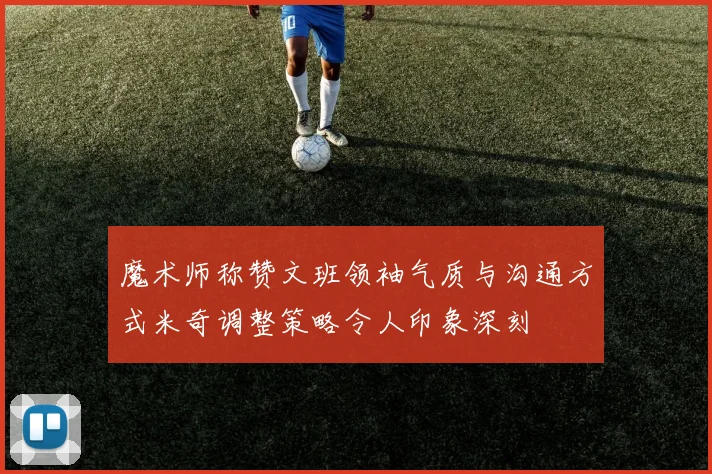 魔术师称赞文班领袖气质与沟通方式米奇调整策略令人印象深刻