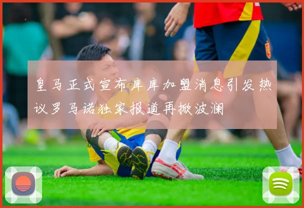 皇马正式宣布库库加盟消息引发热议罗马诺独家报道再掀波澜