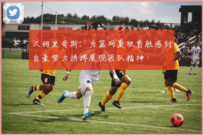 汉姆里奇斯：为篮网夏联首胜感到自豪努力拼搏展现团队精神