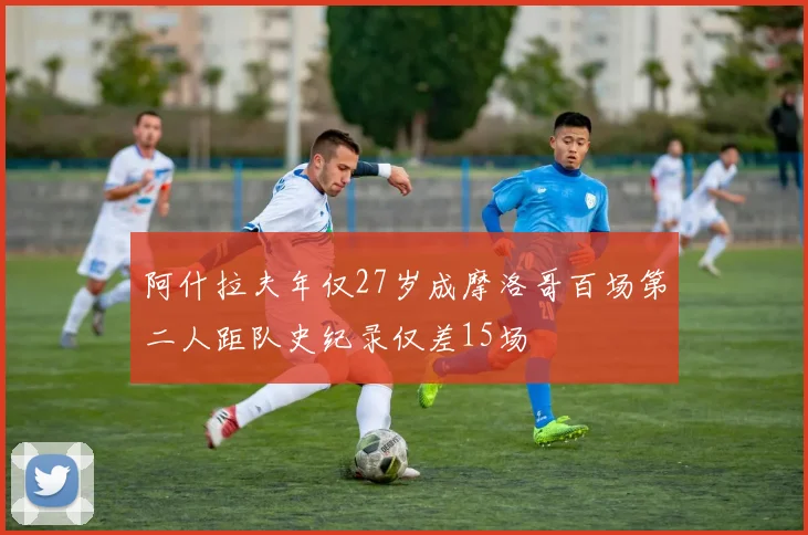 阿什拉夫年仅27岁成摩洛哥百场第二人距队史纪录仅差15场