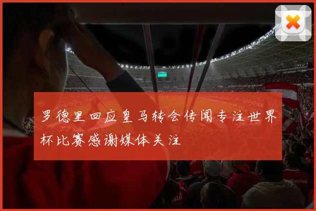 罗德里回应皇马转会传闻专注世界杯比赛感谢媒体关注