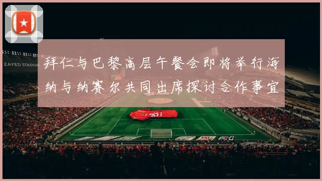 拜仁与巴黎高层午餐会即将举行海纳与纳赛尔共同出席探讨合作事宜