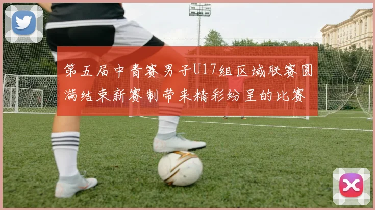 第五届中青赛男子U17组区域联赛圆满结束新赛制带来精彩纷呈的比赛体验
