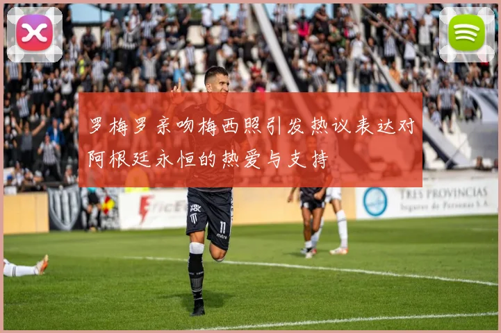 罗梅罗亲吻梅西照引发热议表达对阿根廷永恒的热爱与支持