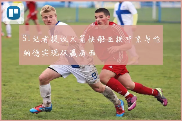 SI记者提议火箭快船互换申京与伦纳德实现双赢局面