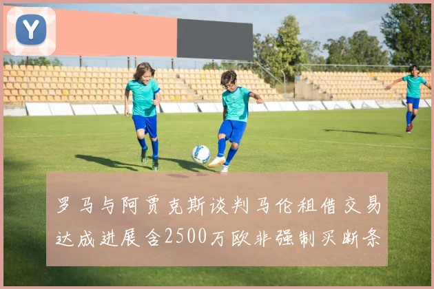罗马与阿贾克斯谈判马伦租借交易达成进展含2500万欧非强制买断条款