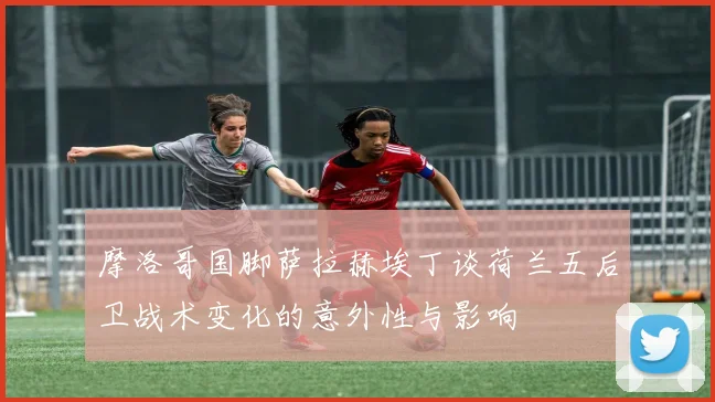 摩洛哥国脚萨拉赫埃丁谈荷兰五后卫战术变化的意外性与影响