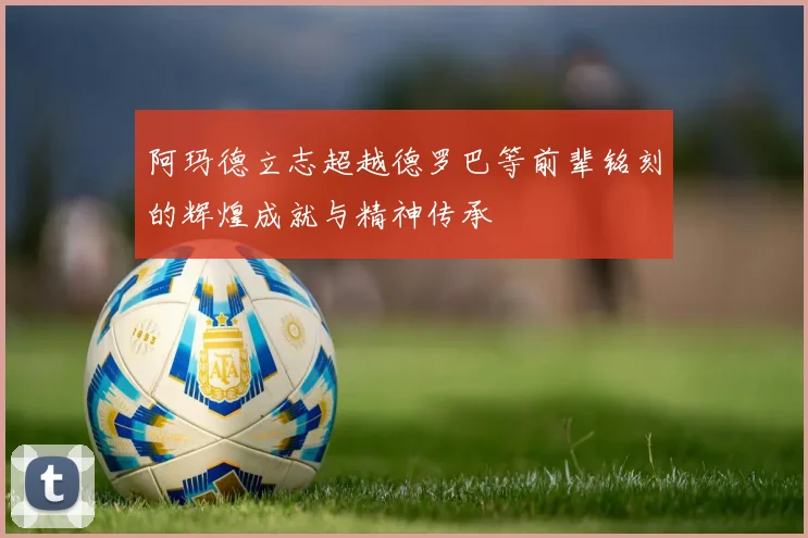 阿玛德立志超越德罗巴等前辈铭刻的辉煌成就与精神传承