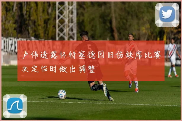 卢伟透露怀特塞德因旧伤缺席比赛决定临时做出调整