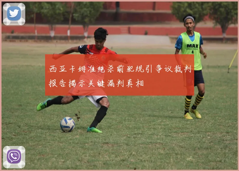 西亚卡姆准绝杀前犯规引争议裁判报告揭示关键漏判真相