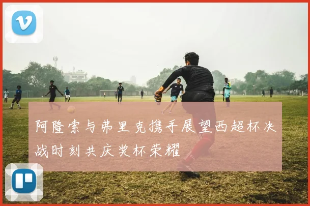 阿隆索与弗里克携手展望西超杯决战时刻共庆奖杯荣耀