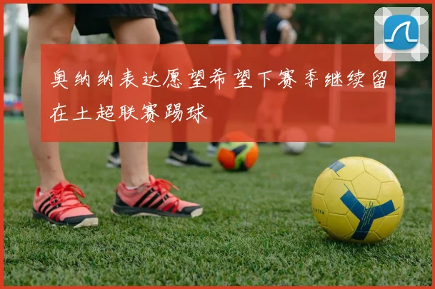 奥纳纳表达愿望希望下赛季继续留在土超联赛踢球