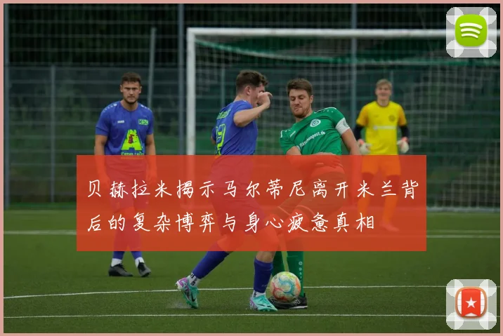 贝赫拉米揭示马尔蒂尼离开米兰背后的复杂博弈与身心疲惫真相